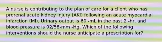 A nurse is contributing to the plan of care for a client who has prerenal acute kidney injury (AKI) following an acute myocardial infarction (MI). Urinary output is 60 -mL in the past 2 -hr, and blood pressure is 92/58-mm -Hg. Which of the following interventions should the nurse anticipate a prescription for?