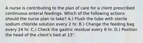 A nurse is contributing to the plan of care for a client prescribed continuous enteral feedings. Which of the following actions should the nurse plan to take? A.) Flush the tube with sterile sodium chloride solution every 2 hr. B.) Change the feeding bag every 24 hr. C.) Check the gastric residual every 8 hr. D.) Position the head of the client's bed at 15°.