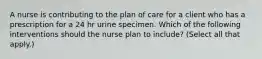 A nurse is contributing to the plan of care for a client who has a prescription for a 24 hr urine specimen. Which of the following interventions should the nurse plan to include? (Select all that apply.)