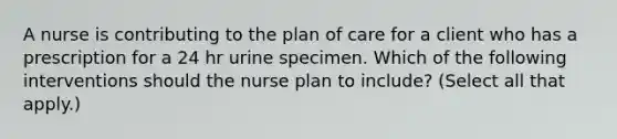 A nurse is contributing to the plan of care for a client who has a prescription for a 24 hr urine specimen. Which of the following interventions should the nurse plan to include? (Select all that apply.)