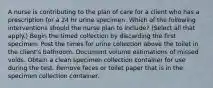 A nurse is contributing to the plan of care for a client who has a prescription for a 24 hr urine specimen. Which of the following interventions should the nurse plan to include? (Select all that apply.) Begin the timed collection by discarding the first specimen. Post the times for urine collection above the toilet in the client's bathroom. Document volume estimations of missed voids. Obtain a clean specimen collection container for use during the test. Remove feces or toilet paper that is in the specimen collection container.