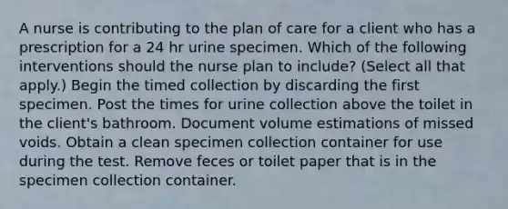 A nurse is contributing to the plan of care for a client who has a prescription for a 24 hr urine specimen. Which of the following interventions should the nurse plan to include? (Select all that apply.) Begin the timed collection by discarding the first specimen. Post the times for urine collection above the toilet in the client's bathroom. Document volume estimations of missed voids. Obtain a clean specimen collection container for use during the test. Remove feces or toilet paper that is in the specimen collection container.