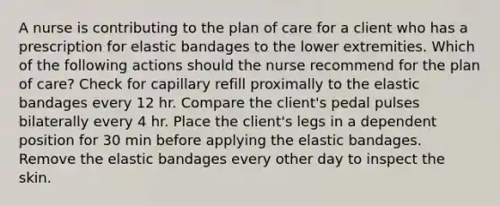 A nurse is contributing to the plan of care for a client who has a prescription for elastic bandages to the lower extremities. Which of the following actions should the nurse recommend for the plan of care? Check for capillary refill proximally to the elastic bandages every 12 hr. Compare the client's pedal pulses bilaterally every 4 hr. Place the client's legs in a dependent position for 30 min before applying the elastic bandages. Remove the elastic bandages every other day to inspect the skin.