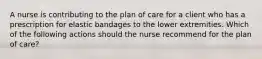 A nurse is contributing to the plan of care for a client who has a prescription for elastic bandages to the lower extremities. Which of the following actions should the nurse recommend for the plan of care?