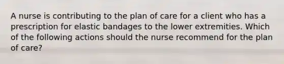 A nurse is contributing to the plan of care for a client who has a prescription for elastic bandages to the lower extremities. Which of the following actions should the nurse recommend for the plan of care?