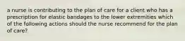 a nurse is contributing to the plan of care for a client who has a prescription for elastic bandages to the lower extremities which of the following actions should the nurse recommend for the plan of care?