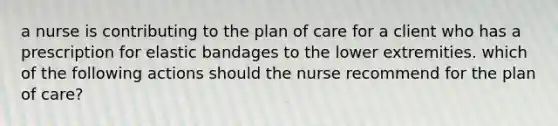 a nurse is contributing to the plan of care for a client who has a prescription for elastic bandages to the lower extremities. which of the following actions should the nurse recommend for the plan of care?