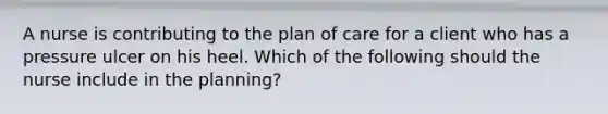 A nurse is contributing to the plan of care for a client who has a pressure ulcer on his heel. Which of the following should the nurse include in the planning?