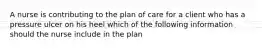 A nurse is contributing to the plan of care for a client who has a pressure ulcer on his heel which of the following information should the nurse include in the plan