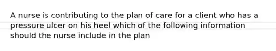 A nurse is contributing to the plan of care for a client who has a pressure ulcer on his heel which of the following information should the nurse include in the plan