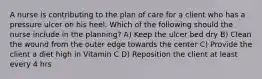 A nurse is contributing to the plan of care for a client who has a pressure ulcer on his heel. Which of the following should the nurse include in the planning? A) Keep the ulcer bed dry B) Clean the wound from the outer edge towards the center C) Provide the client a diet high in Vitamin C D) Reposition the client at least every 4 hrs