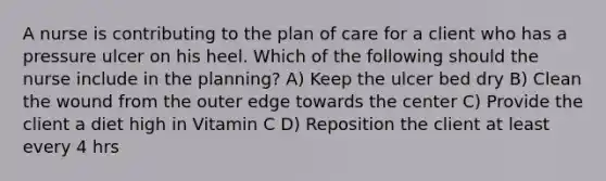 A nurse is contributing to the plan of care for a client who has a pressure ulcer on his heel. Which of the following should the nurse include in the planning? A) Keep the ulcer bed dry B) Clean the wound from the outer edge towards the center C) Provide the client a diet high in Vitamin C D) Reposition the client at least every 4 hrs