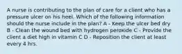 A nurse is contributing to the plan of care for a client who has a pressure ulcer on his heel. Which of the following information should the nurse include in the plan? A - Keep the ulcer bed dry B - Clean the wound bed with hydrogen peroxide C - Provide the client a diet high in vitamin C D - Reposition the client at least every 4 hrs.