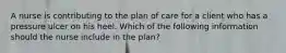 A nurse is contributing to the plan of care for a client who has a pressure ulcer on his heel. Which of the following information should the nurse include in the plan?