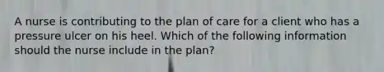 A nurse is contributing to the plan of care for a client who has a pressure ulcer on his heel. Which of the following information should the nurse include in the plan?