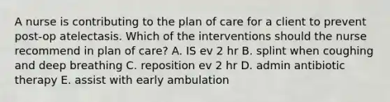 A nurse is contributing to the plan of care for a client to prevent post-op atelectasis. Which of the interventions should the nurse recommend in plan of care? A. IS ev 2 hr B. splint when coughing and deep breathing C. reposition ev 2 hr D. admin antibiotic therapy E. assist with early ambulation