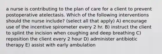 a nurse is contributing to the plan of care for a client to prevent postoperative atelectasis. Which of the following interventions should the nurse include? (select all that apply) A) encourage use of the incentive spirometer every 2 hr. B) instruct the client to splint the incision when coughing and deep breathing C) reposition the client every 2 hour D) administer antibiotic therapy E) assist with early ambulation