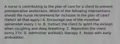 A nurse is contributing to the plan of care for a client to prevent postoperative atelectasis. Which of the following interventions should the nurse recommend for inclusion in the plan of care? (Select all that apply.) A. Encourage use of the incentive spirometer every 2 hr. B. Instruct the client to splint the incision when coughing and deep breathing. C. Reposition the client every 2 hr. D. Administer antibiotic therapy. E. Assist with early ambulation.