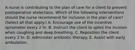 A nurse is contributing to the plan of care for a client to prevent postoperative atelectasis. Which of the following interventions should the nurse recommend for inclusion in the plan of care? (Select all that apply.) A. Encourage use of the incentive spirometer every 2 hr. B. Instruct the client to splint the incision when coughing and deep breathing. C. Reposition the client every 2 hr. D. Administer antibiotic therapy. E. Assist with early ambulation.