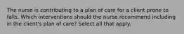 The nurse is contributing to a plan of care for a client prone to falls. Which interventions should the nurse recommend including in the client's plan of care? Select all that apply.