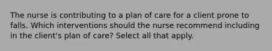 The nurse is contributing to a plan of care for a client prone to falls. Which interventions should the nurse recommend including in the client's plan of care? Select all that apply.