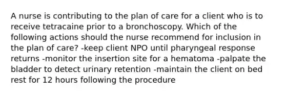 A nurse is contributing to the plan of care for a client who is to receive tetracaine prior to a bronchoscopy. Which of the following actions should the nurse recommend for inclusion in the plan of care? -keep client NPO until pharyngeal response returns -monitor the insertion site for a hematoma -palpate the bladder to detect urinary retention -maintain the client on bed rest for 12 hours following the procedure