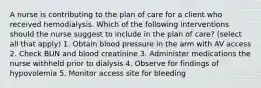 A nurse is contributing to the plan of care for a client who received hemodialysis. Which of the following interventions should the nurse suggest to include in the plan of care? (select all that apply) 1. Obtain blood pressure in the arm with AV access 2. Check BUN and blood creatinine 3. Administer medications the nurse withheld prior to dialysis 4. Observe for findings of hypovolemia 5. Monitor access site for bleeding