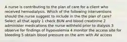 A nurse is contributing to the plan of care for a client who received hemodialysis. Which of the following interventions should the nurse suggest to include in the the plan of care? Select all that apply 1 check BUN and blood creatinine 2 administer medications the nurse withheld prior to dialysis 3 observe for findings of hypovolemia 4 monitor the access site for bleeding 5 obtain blood pressure on the arm with AV access