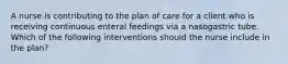 A nurse is contributing to the plan of care for a client who is receiving continuous enteral feedings via a nasogastric tube. Which of the following interventions should the nurse include in the plan?