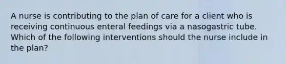 A nurse is contributing to the plan of care for a client who is receiving continuous enteral feedings via a nasogastric tube. Which of the following interventions should the nurse include in the plan?