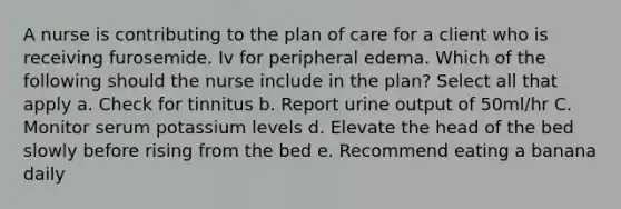 A nurse is contributing to the plan of care for a client who is receiving furosemide. Iv for peripheral edema. Which of the following should the nurse include in the plan? Select all that apply a. Check for tinnitus b. Report urine output of 50ml/hr C. Monitor serum potassium levels d. Elevate the head of the bed slowly before rising from the bed e. Recommend eating a banana daily