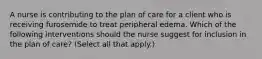 A nurse is contributing to the plan of care for a client who is receiving furosemide to treat peripheral edema. Which of the following interventions should the nurse suggest for inclusion in the plan of care? (Select all that apply.)