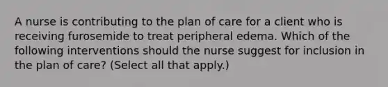 A nurse is contributing to the plan of care for a client who is receiving furosemide to treat peripheral edema. Which of the following interventions should the nurse suggest for inclusion in the plan of care? (Select all that apply.)