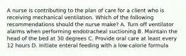 A nurse is contributing to the plan of care for a client who is receiving mechanical ventilation. Which of the following recommendations should the nurse make? A. Turn off ventilator alarms when performing endotracheal suctioning B. Maintain the head of the bed at 30 degrees C. Provide oral care at least every 12 hours D. Initiate enteral feeding with a low-calorie formula