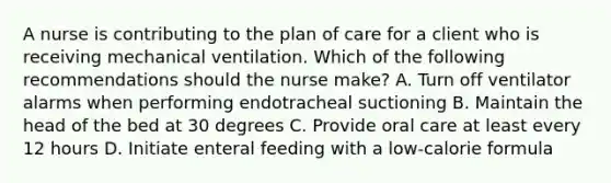 A nurse is contributing to the plan of care for a client who is receiving mechanical ventilation. Which of the following recommendations should the nurse make? A. Turn off ventilator alarms when performing endotracheal suctioning B. Maintain the head of the bed at 30 degrees C. Provide oral care at least every 12 hours D. Initiate enteral feeding with a low-calorie formula