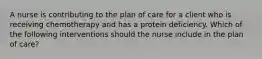 A nurse is contributing to the plan of care for a client who is receiving chemotherapy and has a protein deficiency. Which of the following interventions should the nurse include in the plan of care?