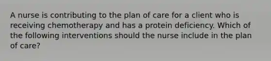 A nurse is contributing to the plan of care for a client who is receiving chemotherapy and has a protein deficiency. Which of the following interventions should the nurse include in the plan of care?