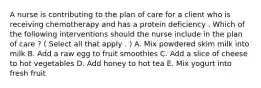 A nurse is contributing to the plan of care for a client who is receiving chemotherapy and has a protein deficiency . Which of the following interventions should the nurse include in the plan of care ? ( Select all that apply . ) A. Mix powdered skim milk into milk B. Add a raw egg to fruit smoothies C. Add a slice of cheese to hot vegetables D. Add honey to hot tea E. Mix yogurt into fresh fruit