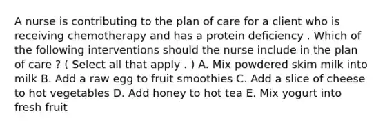 A nurse is contributing to the plan of care for a client who is receiving chemotherapy and has a protein deficiency . Which of the following interventions should the nurse include in the plan of care ? ( Select all that apply . ) A. Mix powdered skim milk into milk B. Add a raw egg to fruit smoothies C. Add a slice of cheese to hot vegetables D. Add honey to hot tea E. Mix yogurt into fresh fruit