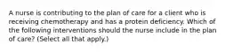 A nurse is contributing to the plan of care for a client who is receiving chemotherapy and has a protein deficiency. Which of the following interventions should the nurse include in the plan of care? (Select all that apply.)