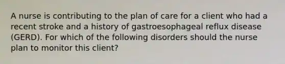 A nurse is contributing to the plan of care for a client who had a recent stroke and a history of gastroesophageal reflux disease (GERD). For which of the following disorders should the nurse plan to monitor this client?