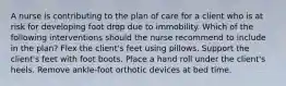 A nurse is contributing to the plan of care for a client who is at risk for developing foot drop due to immobility. Which of the following interventions should the nurse recommend to include in the plan? Flex the client's feet using pillows. Support the client's feet with foot boots. Place a hand roll under the client's heels. Remove ankle-foot orthotic devices at bed time.