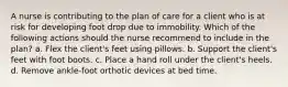 A nurse is contributing to the plan of care for a client who is at risk for developing foot drop due to immobility. Which of the following actions should the nurse recommend to include in the plan? a. Flex the client's feet using pillows. b. Support the client's feet with foot boots. c. Place a hand roll under the client's heels. d. Remove ankle-foot orthotic devices at bed time.