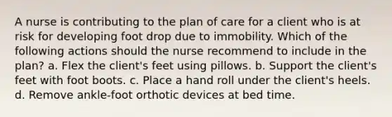 A nurse is contributing to the plan of care for a client who is at risk for developing foot drop due to immobility. Which of the following actions should the nurse recommend to include in the plan? a. Flex the client's feet using pillows. b. Support the client's feet with foot boots. c. Place a hand roll under the client's heels. d. Remove ankle-foot orthotic devices at bed time.