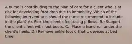 A nurse is contributing to the plan of care for a client who is at risk for developing foot drop due to immobility. Which of the following interventions should the nurse recommend to include in the plan? A). Flex the client's feet using pillows. B.) Support the client's feet with foot boots. C. )Place a hand roll under the client's heels. D.) Remove ankle-foot orthotic devices at bed time.