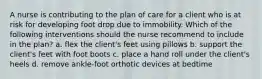 A nurse is contributing to the plan of care for a client who is at risk for developing foot drop due to immobility. Which of the following interventions should the nurse recommend to include in the plan? a. flex the client's feet using pillows b. support the client's feet with foot boots c. place a hand roll under the client's heels d. remove ankle-foot orthotic devices at bedtime