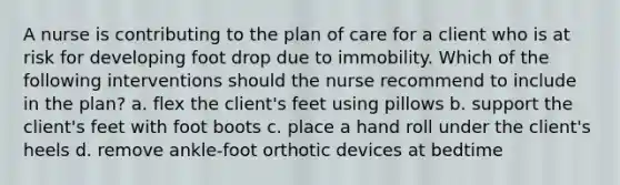 A nurse is contributing to the plan of care for a client who is at risk for developing foot drop due to immobility. Which of the following interventions should the nurse recommend to include in the plan? a. flex the client's feet using pillows b. support the client's feet with foot boots c. place a hand roll under the client's heels d. remove ankle-foot orthotic devices at bedtime