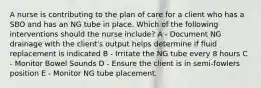 A nurse is contributing to the plan of care for a client who has a SBO and has an NG tube in place. Which of the following interventions should the nurse include? A - Document NG drainage with the client's output helps determine if fluid replacement is indicated B - Irritate the NG tube every 8 hours C - Monitor Bowel Sounds D - Ensure the client is in semi-fowlers position E - Monitor NG tube placement.