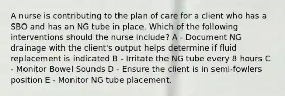 A nurse is contributing to the plan of care for a client who has a SBO and has an NG tube in place. Which of the following interventions should the nurse include? A - Document NG drainage with the client's output helps determine if fluid replacement is indicated B - Irritate the NG tube every 8 hours C - Monitor Bowel Sounds D - Ensure the client is in semi-fowlers position E - Monitor NG tube placement.