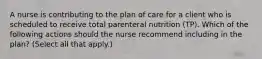 A nurse is contributing to the plan of care for a client who is scheduled to receive total parenteral nutrition (TP). Which of the following actions should the nurse recommend including in the plan? (Select all that apply.)